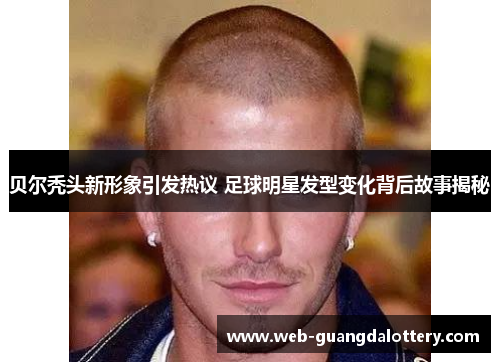 贝尔秃头新形象引发热议 足球明星发型变化背后故事揭秘