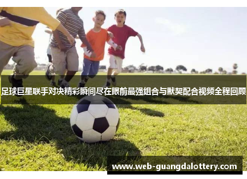 足球巨星联手对决精彩瞬间尽在眼前最强组合与默契配合视频全程回顾