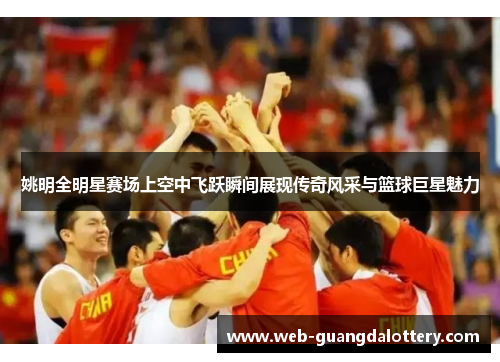 姚明全明星赛场上空中飞跃瞬间展现传奇风采与篮球巨星魅力