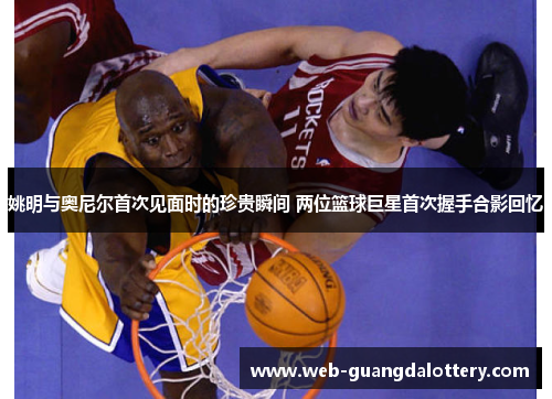 姚明与奥尼尔首次见面时的珍贵瞬间 两位篮球巨星首次握手合影回忆