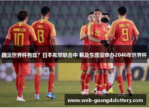 国足世界杯有戏？日本希望联合中 韩及东南亚申办2046年世界杯